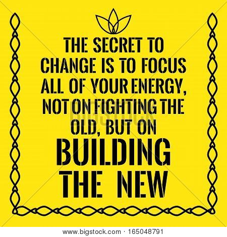 Motivational quote. The secret to change is to focus all of your energy not on fighting the old but on building the new. On yellow background.